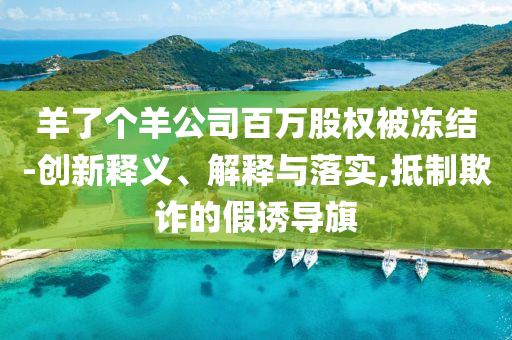 羊了個(gè)羊公司百萬股權(quán)被凍結(jié)-創(chuàng)新釋義、解釋與落實(shí),抵制欺詐的假誘導(dǎo)旗