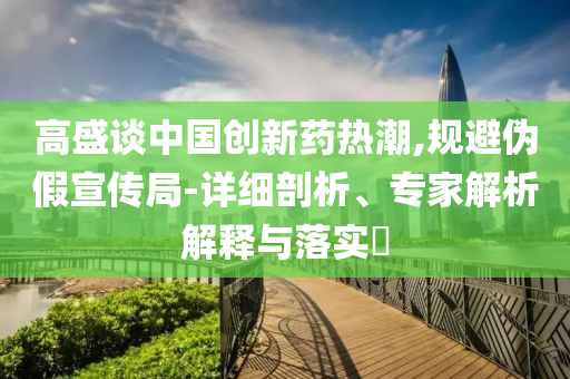 高盛談中國創(chuàng)新藥熱潮,規(guī)避偽假宣傳局-詳細(xì)剖析、專家解析解釋與落實(shí)?