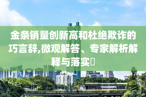 金條銷量創(chuàng)新高和杜絕欺詐的巧言辭,微觀解答、專家解析解釋與落實?