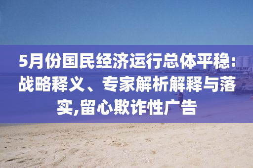 5月份國民經濟運行總體平穩(wěn):戰(zhàn)略釋義、專家解析解釋與落實,留心欺詐性廣告