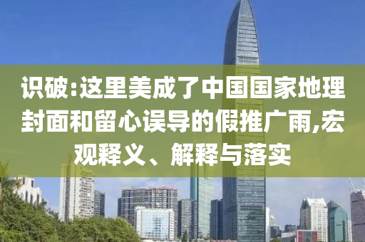 識破:這里美成了中國國家地理封面和留心誤導(dǎo)的假推廣雨,宏觀釋義、解釋與落實(shí)