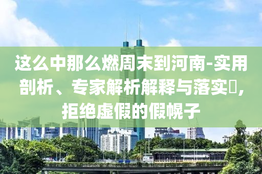 這么中那么燃周末到河南-實用剖析、專家解析解釋與落實?,拒絕虛假的假幌子