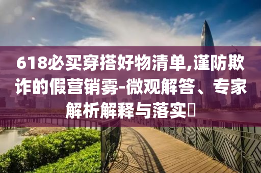 618必買(mǎi)穿搭好物清單,謹(jǐn)防欺詐的假營(yíng)銷霧-微觀解答、專家解析解釋與落實(shí)?