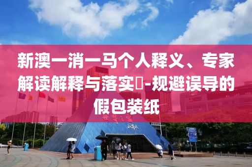 新澳一消一馬個(gè)人釋義、專家解讀解釋與落實(shí)?-規(guī)避誤導(dǎo)的假包裝紙