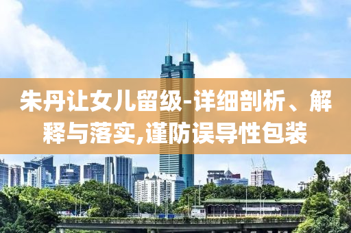 朱丹讓女兒留級-詳細(xì)剖析、解釋與落實,謹(jǐn)防誤導(dǎo)性包裝