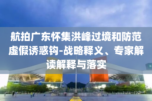 航拍廣東懷集洪峰過境和防范虛假誘惑鉤-戰(zhàn)略釋義、專家解讀解釋與落實