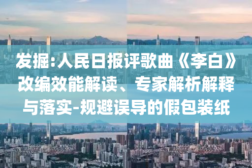 發(fā)掘:人民日報評歌曲《李白》改編效能解讀、專家解析解釋與落實-規(guī)避誤導(dǎo)的假包裝紙