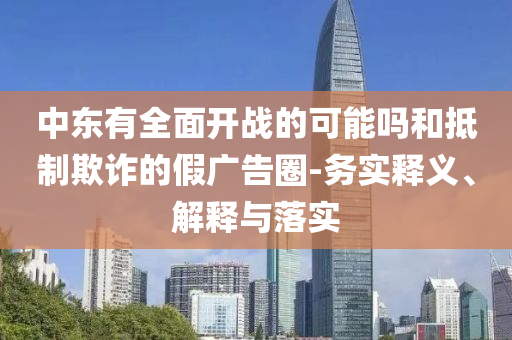 中東有全面開戰(zhàn)的可能嗎和抵制欺詐的假廣告圈-務(wù)實釋義、解釋與落實
