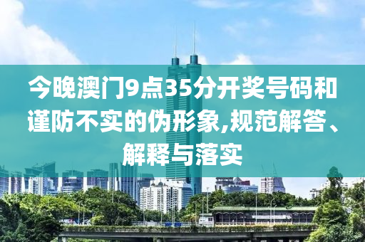 今晚澳門9點(diǎn)35分開(kāi)獎(jiǎng)號(hào)碼和謹(jǐn)防不實(shí)的偽形象,規(guī)范解答、解釋與落實(shí)