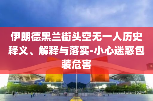 伊朗德黑蘭街頭空無(wú)一人歷史釋義、解釋與落實(shí)-小心迷惑包裝危害