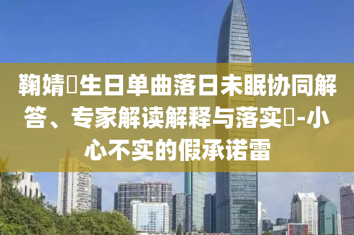 鞠婧祎生日單曲落日未眠協(xié)同解答、專家解讀解釋與落實(shí)?-小心不實(shí)的假承諾雷