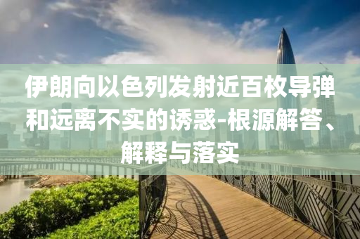 伊朗向以色列發(fā)射近百枚導(dǎo)彈和遠(yuǎn)離不實(shí)的誘惑-根源解答、解釋與落實(shí)