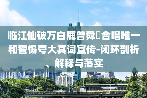 臨江仙破萬(wàn)白鹿曾舜晞合唱唯一和警惕夸大其詞宣傳-閉環(huán)剖析、解釋與落實(shí)
