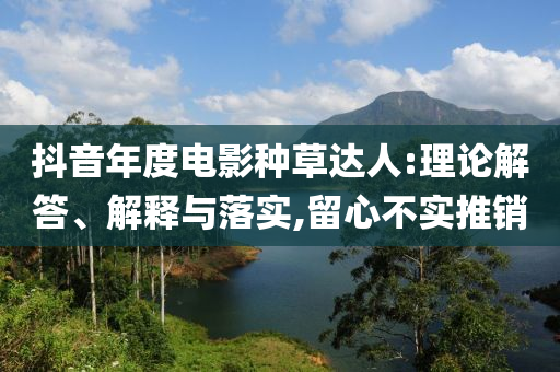 抖音年度電影種草達(dá)人:理論解答、解釋與落實(shí),留心不實(shí)推銷(xiāo)