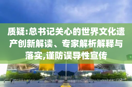 質(zhì)疑:總書記關(guān)心的世界文化遺產(chǎn)創(chuàng)新解讀、專家解析解釋與落實,謹(jǐn)防誤導(dǎo)性宣傳