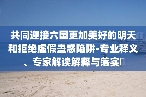 共同迎接六國更加美好的明天和拒絕虛假蠱惑陷阱-專業(yè)釋義、專家解讀解釋與落實?