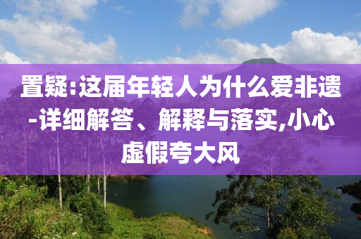 置疑:這屆年輕人為什么愛非遺-詳細(xì)解答、解釋與落實(shí),小心虛假夸大風(fēng)