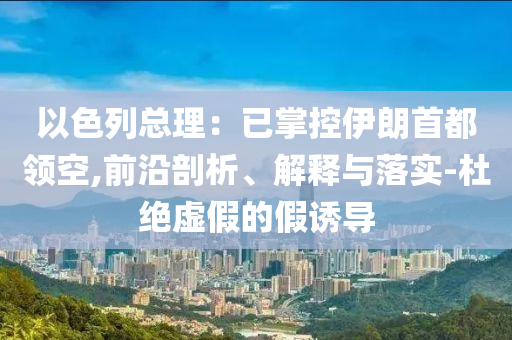 以色列總理：已掌控伊朗首都領(lǐng)空,前沿剖析、解釋與落實(shí)-杜絕虛假的假誘導(dǎo)