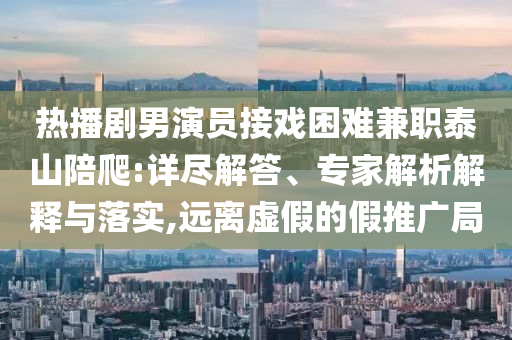 熱播劇男演員接戲困難兼職泰山陪爬:詳盡解答、專家解析解釋與落實,遠離虛假的假推廣局