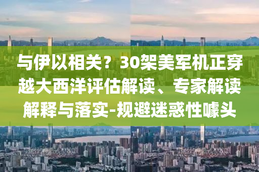 與伊以相關(guān)？30架美軍機正穿越大西洋評估解讀、專家解讀解釋與落實-規(guī)避迷惑性噱頭