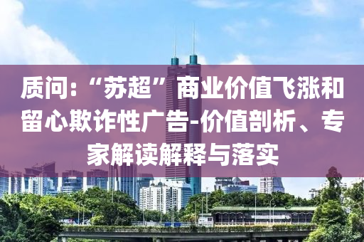 質(zhì)問:“蘇超”商業(yè)價值飛漲和留心欺詐性廣告-價值剖析、專家解讀解釋與落實