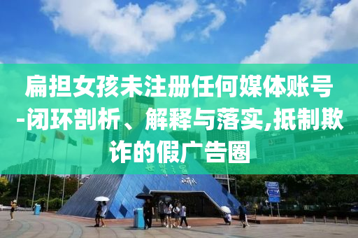 扁擔女孩未注冊任何媒體賬號-閉環(huán)剖析、解釋與落實,抵制欺詐的假廣告圈