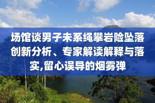 場館談男子未系繩攀巖險墜落創(chuàng)新分析、專家解讀解釋與落實,留心誤導的煙霧彈