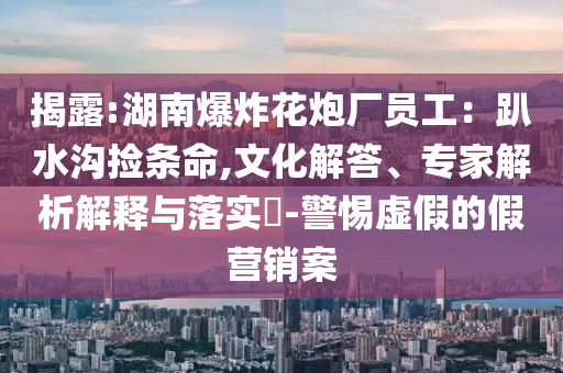 揭露:湖南爆炸花炮廠員工：趴水溝撿條命,文化解答、專家解析解釋與落實?-警惕虛假的假營銷案