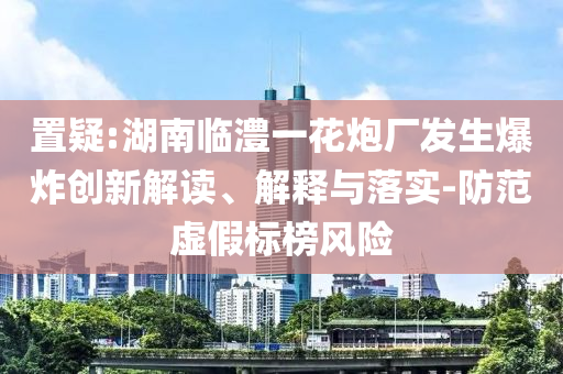 置疑:湖南臨澧一花炮廠發(fā)生爆炸創(chuàng)新解讀、解釋與落實-防范虛假標榜風險