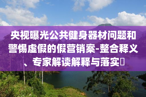 央視曝光公共健身器材問題和警惕虛假的假營銷案-整合釋義、專家解讀解釋與落實?