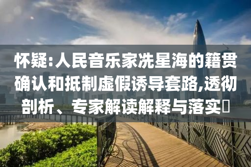 懷疑:人民音樂家冼星海的籍貫確認和抵制虛假誘導套路,透徹剖析、專家解讀解釋與落實?