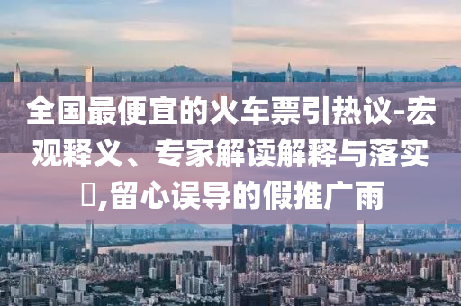全國最便宜的火車票引熱議-宏觀釋義、專家解讀解釋與落實?,留心誤導的假推廣雨