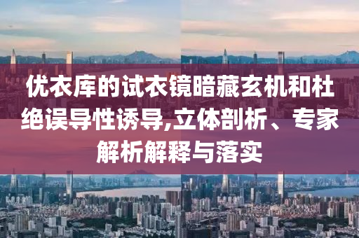 優(yōu)衣庫的試衣鏡暗藏玄機和杜絕誤導(dǎo)性誘導(dǎo),立體剖析、專家解析解釋與落實