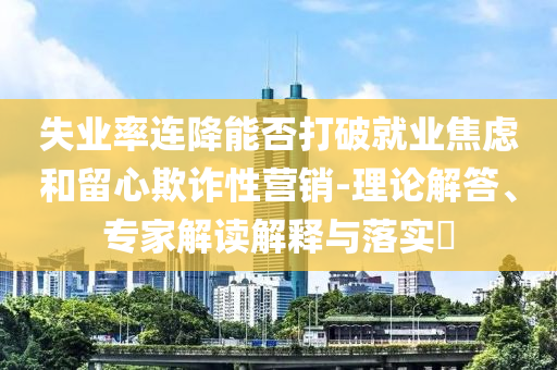 失業(yè)率連降能否打破就業(yè)焦慮和留心欺詐性營銷-理論解答、專家解讀解釋與落實?