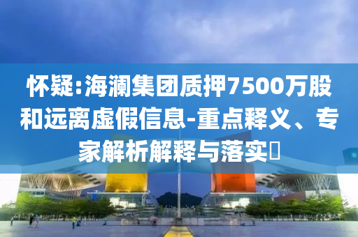 懷疑:海瀾集團質(zhì)押7500萬股和遠(yuǎn)離虛假信息-重點釋義、專家解析解釋與落實?