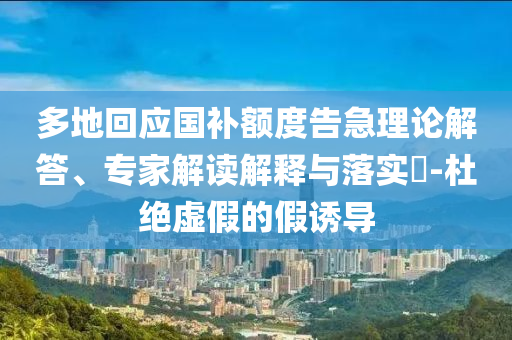 多地回應(yīng)國補額度告急理論解答、專家解讀解釋與落實?-杜絕虛假的假誘導(dǎo)