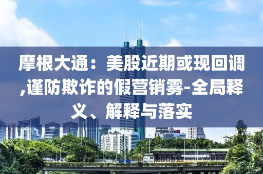 摩根大通：美股近期或現(xiàn)回調(diào),謹(jǐn)防欺詐的假營銷霧-全局釋義、解釋與落實
