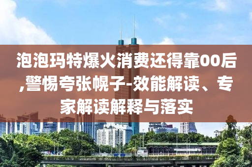 泡泡瑪特爆火消費(fèi)還得靠00后,警惕夸張幌子-效能解讀、專家解讀解釋與落實(shí)