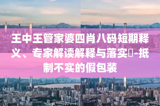 王中王管家婆四肖八碼短期釋義、專家解讀解釋與落實(shí)?-抵制不實(shí)的假包裝