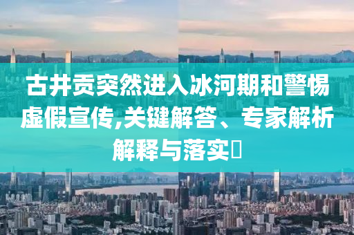 古井貢突然進(jìn)入冰河期和警惕虛假宣傳,關(guān)鍵解答、專家解析解釋與落實(shí)?