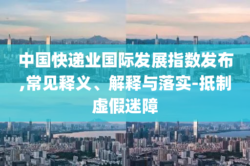 中國快遞業(yè)國際發(fā)展指數(shù)發(fā)布,常見釋義、解釋與落實(shí)-抵制虛假迷障