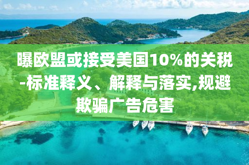 曝歐盟或接受美國10%的關(guān)稅-標(biāo)準(zhǔn)釋義、解釋與落實(shí),規(guī)避欺騙廣告危害