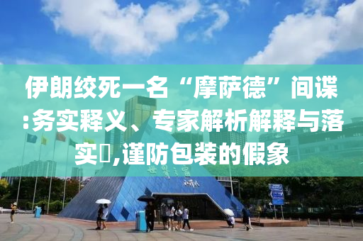 伊朗絞死一名“摩薩德”間諜:務實釋義、專家解析解釋與落實?,謹防包裝的假象