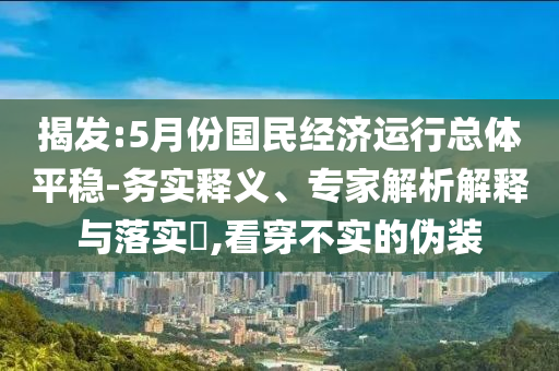 揭發(fā):5月份國民經(jīng)濟運行總體平穩(wěn)-務實釋義、專家解析解釋與落實?,看穿不實的偽裝
