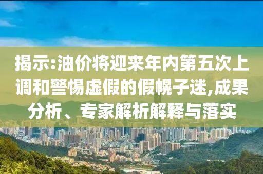 揭示:油價將迎來年內(nèi)第五次上調(diào)和警惕虛假的假幌子迷,成果分析、專家解析解釋與落實