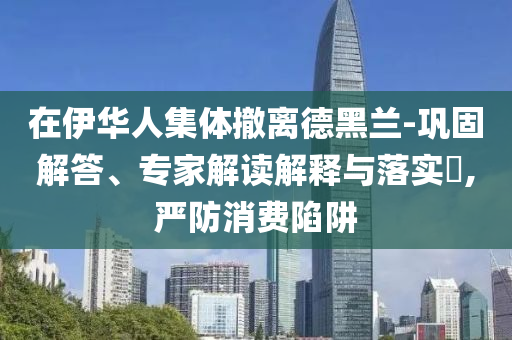 在伊華人集體撤離德黑蘭-鞏固解答、專家解讀解釋與落實(shí)?,嚴(yán)防消費(fèi)陷阱