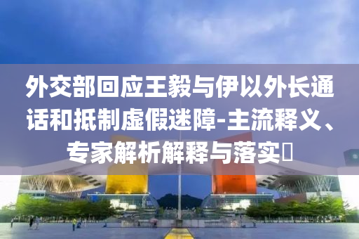外交部回應(yīng)王毅與伊以外長通話和抵制虛假迷障-主流釋義、專家解析解釋與落實?