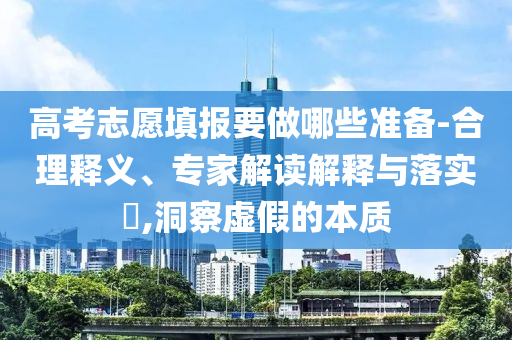 高考志愿填報要做哪些準(zhǔn)備-合理釋義、專家解讀解釋與落實?,洞察虛假的本質(zhì)