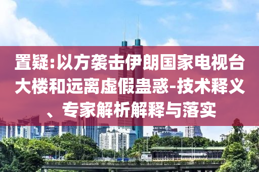 置疑:以方襲擊伊朗國家電視臺大樓和遠(yuǎn)離虛假蠱惑-技術(shù)釋義、專家解析解釋與落實