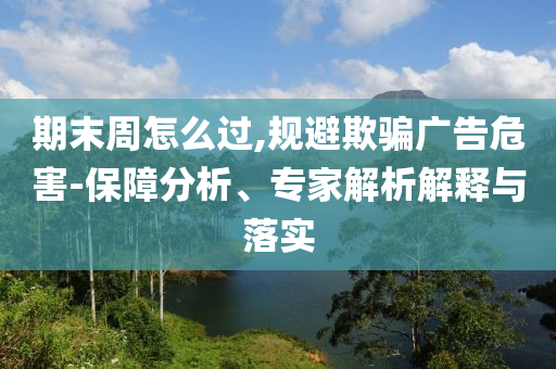 期末周怎么過,規(guī)避欺騙廣告危害-保障分析、專家解析解釋與落實